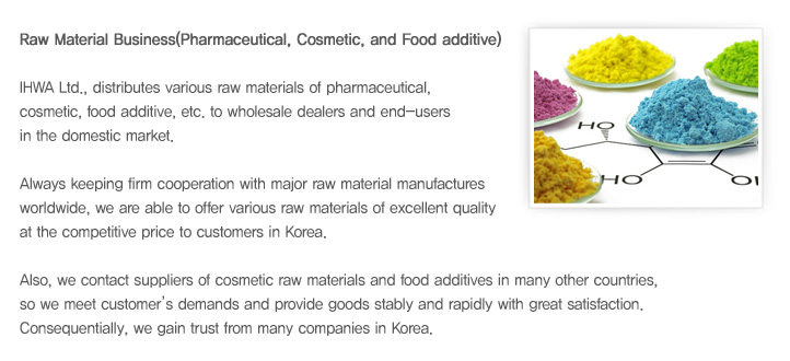 IHWA Ltd., distributes various raw materials of pharmaceutical, cosmetic, food additive, etc. to wholesale dealers and end-users in the domestic market.
Always keeping firm cooperation with major raw material manufactures worldwide, we are able to offer various raw materials of excellent quality at the competitive price to customers in Korea. 
Also, we contact suppliers of cosmetic raw materials and food additives in many other countries, so we meet customer’s demands and provide goods stably and rapidly with great satisfaction. Consequentially, we gain trust from many companies in Korea.