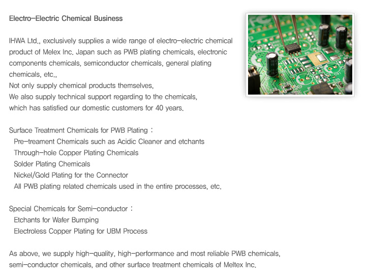 IHWA Ltd., exclusively supplies a wide range of electro-electric chemical product of Melex Inc. Japan such as PWB plating chemicals, electronic components chemicals, semiconductor chemicals, general plating chemicals, etc., 
Not only supply chemical products themselves, We also supply technical support regarding to the chemicals, which has satisfied our domestic customers for 40 years.