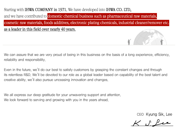 Starting with IHWA COMPANY in 1971, We have developed into IHWA CO. LTD, and we have contributed to domestic chemical business such as pharmaceutical raw materials, cosmetic raw materials, foods additives, electronic plating chemicals, industrial cleaner/remover etc. as a leader in this field over nearly 40 years. 
We can assure that we are very proud of being in this business on the basis of a long experience, efficiency, reliability and responsibility.
Even in the future, well do our best to satisfy customers by grasping the constant changes and through its relentless R&D. Well be devoted to our role as a global leader based on capability of the best talent and creative ability. well also pursue unceasing innovation and changes.
We all express our deep gratitude for your unwavering support and attention.
We look forward to serving and growing with you in the years ahead.
CEO - Kyung Sik, Lee
