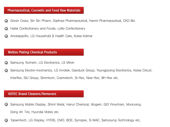 (Pharmaceutical, Cosmetic and Food Raw Materials)
- Green Cross, Sin Sin Pharm, Daehwa Pharmaceutical, Hanmi Pharmaceutical, CKD Bio
- Haitai Confectionery and Foods, Lotte Confectionery
- Amorepacific, LG Household & Health Care, Korea Kolmar
(Meltex Plating Chemical Products)
- Samsung Techwin, LG Electronics, LS Mtron
- Samsung Electro-mechanics, LG Innotek, Daeduck Group, Youngpoong Electronics, Korea Circuit, 
- Interflex, ISU Group, Simmtech, Cosmotech, Si-flex, New-flex, BH-flex etc
(KOTEC Brand Cleaners/Removers)
- Samsung Mobile Display, Shinil Metal, Hanul Chemical, Mogem, GIO Finechem, Mooryong, 
- Dong Ah Tire, Hyundai Mobis etc
- Topwintech, LG Display, HYDIS, CMO, BOE, Synopex, S-MAC, Samyoung Technology etc