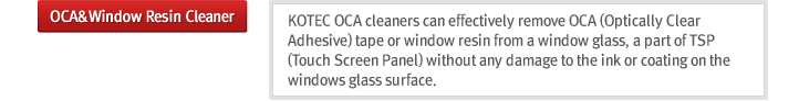 OCA&Window Resin Cleaner : KOTEC OCA cleaners can effectively remove OCA(Optically Clear Adhesive)tape or window resin from a window glass, a part of TSP(Touch Screen Panel) without any damage to the ink or coating on the windows glass surface