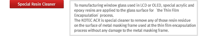 Special Resin Cleaner : To manufacturing window glass used in LCD or OLED, special acrylic and epoxy resins are applied to the glass surface for the Thin Film Encapsulationprocess. The KOTEC ACR is special cleaner to remove any of those resin residue on the surface of metal masking frame used at the thin film encapsulation process without any damage to the metal masking frame