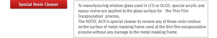 Special Resin Cleaner : To manufacturing window glass used in LCD or OLED, special acrylic and epoxy resins are applied to the glass surface for ¡®the Thin Film Encapsulation¡¯process. The KOTEC ACR is special cleaner to remove any of those resin residue on the surface of metal masking frame used at the thin film encapsulation process without any damage to the metal masking frame