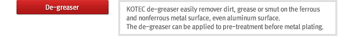 De-greaser : KOTEC de-greaser easily remover dirt, grease or smut on the ferrous and nonferrous metal surface, even aluminum surface. The de-greaser can be applied to pre-treatment before metal plating