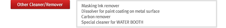 Other Cleaner/Remover : Masking Ink remover
Dissolver for paint coating on metal surface
Carbon remover
Special cleaner for WATER BOOTH