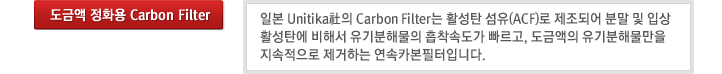 도금액 정화용 Carbon Filter : 일본 Unitika社의 Carbon Filter는 활성탄 섬유(ACF)로 제조되어 분말 및 입상활성탄에 비해서 유기분해물의 흡착속도가 빠르고, 도금액의 유기분해물만을 지속적으로 제거하는 연속카본필터입니다